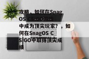 攻略,如何在SnagOS CS:GO游戏中成为顶尖玩家?,如何在SnagOS CS:GO中取得顶尖成绩 攻略,如何在SnagOS CS:GO游戏中成为顶尖玩家?,如何在SnagOS CS:GO中取得顶尖成绩