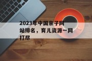 2023年中国亲子网站排名,育儿资源一网打尽 2023年中国亲子网站排名,育儿资源一网打尽