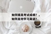 如何提高考试成绩?,如何高效学习英语? 如何提高考试成绩?,如何高效学习英语?