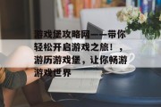 游戏堡攻略网——带你轻松开启游戏之旅!,游历游戏堡,让你畅游游戏世界 游戏堡攻略网——带你轻松开启游戏之旅!,游历游戏堡,让你畅游游戏世界