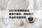 2023年视频网站流量排行解析,揭秘热门平台的流量密码 2023年视频网站流量排行解析,揭秘热门平台的流量密码