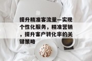提升精准客流量—实现个性化服务,精准营销,提升客户转化率的关键策略 提升精准客流量—实现个性化服务,精准营销,提升客户转化率的关键策略