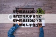 提升网站SEO优化效能的策略及平台推荐,提升网站SEO优化效能,策略与平台推荐