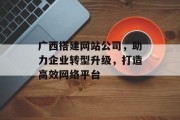 广西搭建网站公司,助力企业转型升级,打造高效网络平台 广西搭建网站公司,助力企业转型升级,打造高效网络平台