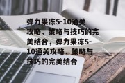 弹力果冻5-10通关攻略,策略与技巧的完美结合,弹力果冻5-10通关攻略,策略与技巧的完美结合 弹力果冻5-10通关攻略,策略与技巧的完美结合,弹力果冻5-10通关攻略,策略与技巧的完美结合