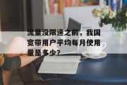 流量没限速之前,我国宽带用户平均每月使用量是多少? 流量没限速之前,我国宽带用户平均每月使用量是多少?