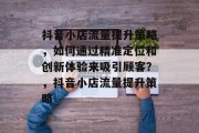 抖音小店流量提升策略,如何通过精准定位和创新体验来吸引顾客?,抖音小店流量提升策略 抖音小店流量提升策略,如何通过精准定位和创新体验来吸引顾客?,抖音小店流量提升策略