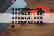 插件安装网站——高效使用电脑工具!,安装高效电脑工具,高效提高工作生产力的必备神器! 插件安装网站——高效使用电脑工具!,安装高效电脑工具,高效提高工作生产力的必备神器!