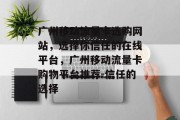 广州移动流量卡选购网站,选择你信任的在线平台,广州移动流量卡购物平台推荐-信任的选择 广州移动流量卡选购网站,选择你信任的在线平台,广州移动流量卡购物平台推荐-信任的选择