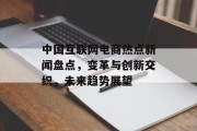 中国互联网电商热点新闻盘点,变革与创新交织,未来趋势展望 中国互联网电商热点新闻盘点,变革与创新交织,未来趋势展望