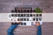 冰封冻土攻略游戏——寻找隐藏的宝藏与世界!,冰封冻土,寻宝与世界的冒险 冰封冻土攻略游戏——寻找隐藏的宝藏与世界!,冰封冻土,寻宝与世界的冒险