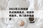 2021年11月旅游热点新闻盘点,旅游市场复苏,热门目的地盘点 2021年11月旅游热点新闻盘点,旅游市场复苏,热门目的地盘点