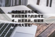 组合拼装游戏攻略: 挑战你想象力的游戏艺术，创意挑战，组装拼装游戏大冒险！