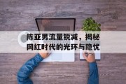 陈亚男流量锐减,揭秘网红时代的光环与隐忧 陈亚男流量锐减,揭秘网红时代的光环与隐忧