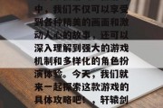 轩辕剑天之痕是一款深受玩家们喜爱的武侠策略类手机游戏。在游戏中,我们不仅可以享受到各种精美的画面和激动人心的故事,还可以深入理解到强大的游戏机制和多样化的角色扮演体验。今天,我们就来一起探索这款游戏的具体攻略吧!,轩辕剑天之痕官方指南,畅游游戏世界,深度角色体验 轩辕剑天之痕是一款深受玩家们喜爱的武侠策略类手机游戏。在游戏中,我们不仅可以享受到各种精美的画面和激动人心的故事,还可以深入理解到强大的游戏机制和多样化的角色扮演体验。今天,我们就来一起探索这款游戏的具体攻略吧!,轩辕剑天之痕官方指南,畅游游戏世界,深度角色体验