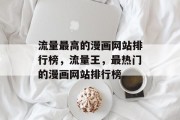 流量最高的漫画网站排行榜,流量王,最热门的漫画网站排行榜 流量最高的漫画网站排行榜,流量王,最热门的漫画网站排行榜