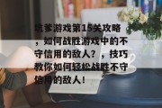 坑爹游戏第15关攻略，如何战胜游戏中的不守信用的敌人？，技巧教你如何轻松战胜不守信用的敌人！