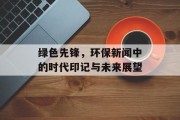 绿色先锋,环保新闻中的时代印记与未来展望 绿色先锋,环保新闻中的时代印记与未来展望