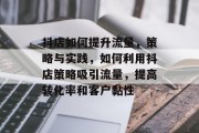 抖店如何提升流量,策略与实践,如何利用抖店策略吸引流量,提高转化率和客户黏性 抖店如何提升流量,策略与实践,如何利用抖店策略吸引流量,提高转化率和客户黏性