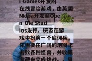 鬼父2是一款由Fiji Games开发的在线冒险游戏,由英国Moba开发商Open Ole Studios发行。玩家在游戏中扮演一个雇佣兵,你需要在广阔的地图上击败各种怪兽,并收集宝藏来完成挑战。,鬼父2,丛林之王 鬼父2是一款由Fiji Games开发的在线冒险游戏,由英国Moba开发商Open Ole Studios发行。玩家在游戏中扮演一个雇佣兵,你需要在广阔的地图上击败各种怪兽,并收集宝藏来完成挑战。,鬼父2,丛林之王