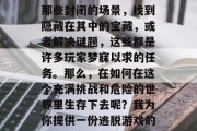 逃脱游戏是一种令人兴奋的游戏,它可以带给人们无尽的乐趣。逃出那些封闭的场景,找到隐藏在其中的宝藏,或者解决谜题,这些都是许多玩家梦寐以求的任务。那么,在如何在这个充满挑战和危险的世界里生存下去呢?我为你提供一份逃脱游戏的100个攻略。,逃脱游戏攻略大全,寻找隐藏宝藏,解开谜题 逃脱游戏是一种令人兴奋的游戏,它可以带给人们无尽的乐趣。逃出那些封闭的场景,找到隐藏在其中的宝藏,或者解决谜题,这些都是许多玩家梦寐以求的任务。那么,在如何在这个充满挑战和危险的世界里生存下去呢?我为你提供一份逃脱游戏的100个攻略。,逃脱游戏攻略大全,寻找隐藏宝藏,解开谜题