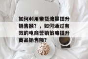 如何利用带货流量提升销售额?,如何通过有效的电商营销策略提升商品销售额? 如何利用带货流量提升销售额?,如何通过有效的电商营销策略提升商品销售额?