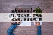 通关游戏攻略，掌握技巧，轻松闯关，游戏通关攻略，掌握技巧，轻松闯关