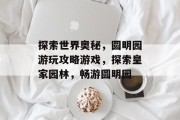 探索世界奥秘,圆明园游玩攻略游戏,探索皇家园林,畅游圆明园 探索世界奥秘,圆明园游玩攻略游戏,探索皇家园林,畅游圆明园