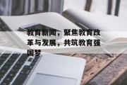 教育新闻,聚焦教育改革与发展,共筑教育强国梦 教育新闻,聚焦教育改革与发展,共筑教育强国梦