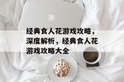经典食人花游戏攻略,深度解析,经典食人花游戏攻略大全 经典食人花游戏攻略,深度解析,经典食人花游戏攻略大全