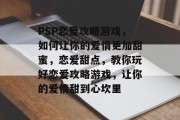 PSP恋爱攻略游戏,如何让你的爱情更加甜蜜,恋爱甜点,教你玩好恋爱攻略游戏,让你的爱情甜到心坎里 PSP恋爱攻略游戏,如何让你的爱情更加甜蜜,恋爱甜点,教你玩好恋爱攻略游戏,让你的爱情甜到心坎里