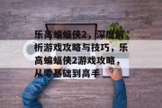 乐高蝙蝠侠2,深度解析游戏攻略与技巧,乐高蝙蝠侠2游戏攻略,从零基础到高手 乐高蝙蝠侠2,深度解析游戏攻略与技巧,乐高蝙蝠侠2游戏攻略,从零基础到高手