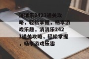 消消乐2423通关攻略,轻松掌握,畅享游戏乐趣,消消乐2423通关攻略,轻松掌握,畅享游戏乐趣 消消乐2423通关攻略,轻松掌握,畅享游戏乐趣,消消乐2423通关攻略,轻松掌握,畅享游戏乐趣