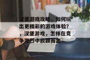汉堡游戏攻略,如何玩出更精彩的游戏体验?,汉堡游戏,怎样在竞争激烈中脱颖而出 汉堡游戏攻略,如何玩出更精彩的游戏体验?,汉堡游戏,怎样在竞争激烈中脱颖而出
