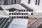 新闻一,科技巨头联手研发新型环保材料,助力绿色可持续发展 新闻一,科技巨头联手研发新型环保材料,助力绿色可持续发展
