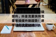 抖音流量扶持流量等级提升,抖音流量扶持流量等级提升新趋势!速学提升流量秘诀 抖音流量扶持流量等级提升,抖音流量扶持流量等级提升新趋势!速学提升流量秘诀