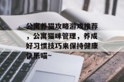 公寓养猫攻略游戏推荐，公寓猫咪管理，养成好习惯技巧来保持健康快乐喵~