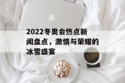 2022冬奥会热点新闻盘点,激情与荣耀的冰雪盛宴 2022冬奥会热点新闻盘点,激情与荣耀的冰雪盛宴