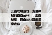 云南攻略游戏,走进神秘的西南丛林!,云南秘境,西南丛林深度探索攻略 云南攻略游戏,走进神秘的西南丛林!,云南秘境,西南丛林深度探索攻略