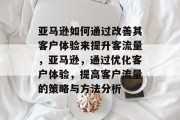 亚马逊如何通过改善其客户体验来提升客流量,亚马逊,通过优化客户体验,提高客户流量的策略与方法分析