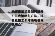 抖音直播流量如何提升?五大策略与方法,抖音直播怎么才能吸引更多观众? 抖音直播流量如何提升?五大策略与方法,抖音直播怎么才能吸引更多观众?