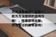 万万没有想到!这是一款万万没想到的游戏攻略!,惊爆游戏攻略,你没看过的新奇游戏! 万万没有想到!这是一款万万没想到的游戏攻略!,惊爆游戏攻略,你没看过的新奇游戏!