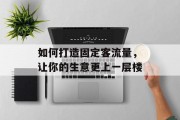 如何打造固定客流量,让你的生意更上一层楼 如何打造固定客流量,让你的生意更上一层楼