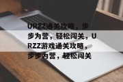 URZZ通关攻略,步步为营,轻松闯关,URZZ游戏通关攻略,步步为营,轻松闯关 URZZ通关攻略,步步为营,轻松闯关,URZZ游戏通关攻略,步步为营,轻松闯关
