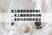 史上最难的游戏攻略5,史上最困难游戏攻略,生存与合作的生死之战 史上最难的游戏攻略5,史上最困难游戏攻略,生存与合作的生死之战