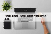 我与网络游戏_我与网络游戏作文600字怎么写 我与网络游戏_我与网络游戏作文600字怎么写