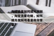 淘宝流量如何提升视频,淘宝流量攻略,如何提升视频观看量和分享量? 淘宝流量如何提升视频,淘宝流量攻略,如何提升视频观看量和分享量?
