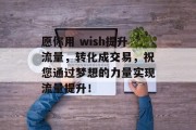 愿你用 wish提升流量,转化成交易,祝您通过梦想的力量实现流量提升! 愿你用 wish提升流量,转化成交易,祝您通过梦想的力量实现流量提升!