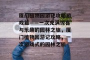 厦门植物园游记攻略游戏篇——一次充满惊喜与乐趣的园林之旅,厦门植物园游记攻略,一次游戏式的园林之旅 厦门植物园游记攻略游戏篇——一次充满惊喜与乐趣的园林之旅,厦门植物园游记攻略,一次游戏式的园林之旅