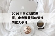 2016年热点新闻回顾,盘点那些影响深远的重大事件 2016年热点新闻回顾,盘点那些影响深远的重大事件